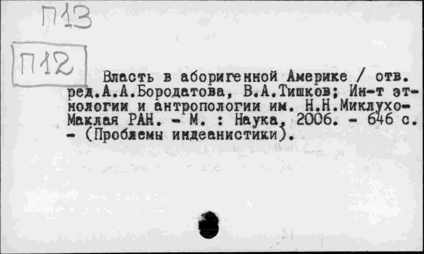 ﻿п<3
гиг
Власть в аборигенной Америке / отв. ред.А.А.Бородатова, В.А.Тишков; Ин-т этнологии и антропологии им. Н.Н.Миклухо-Маклая РАН. - М. : Наука. 2006. - бчб с. - (Проблемы индеанистики).